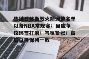 集结日休斯敦火箭调整名单以备NBA常规赛；回应争议环节打磨；气氛紧张；高层口径保持一致的简单介绍-九游娱乐APP