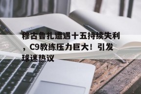 穆古鲁扎遭遇十五持续失利，C9教练压力巨大！引发球迷热议的简单介绍-九游网页版